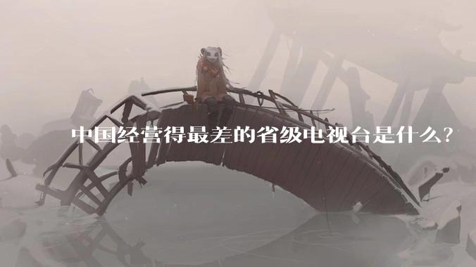 中国经营得最差的省级电视台是什么？