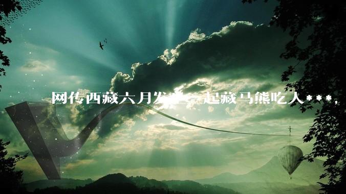 网传西藏六月发生三起藏马熊吃人***，藏马熊真的这么可怕吗？